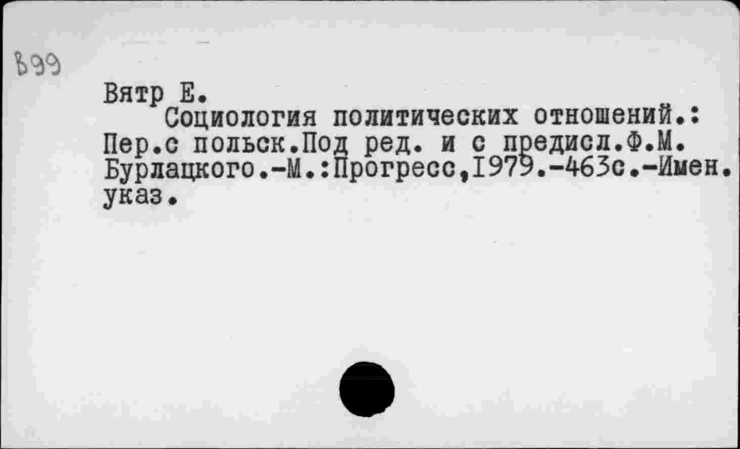 ﻿Вятр Е.
Социология политических отношений.: Пер.с польск.Под ред. и с предисл.Ф.М. Бурлацкого.-М•:Прогресс,I979.-463с.-Имен. указ.